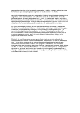 experiencias obtenidas en las jornadas de observación y práctica, conviene reflexionar sobre
las formas en que estos principios se expresan en la vida escolar y en el aula.

La revisión detallada del enfoque para la educación cívica y el repaso de los enfoques de otras
asignaturas son el referente básico para reflexionar acerca de las dimensiones de la vida
escolar en las que se realiza la formación ética y cívica. El análisis de la práctica educativa –
basado en las experiencias de trabajo con los niños y en la observación en la escuela primaria–
es fundamental para reflexionar sobre las repercusiones negativas que, en la formación de los
niños, tienen las formas inadecuadas de enseñanza y de relaciones interpersonales.

Por último, se revisarán los libros de texto gratuitos de distintas asignaturas y grados para
identificar temas, actividades, imágenes u otros recursos que incluyen estos materiales, y que
pueden ser aprovechados para promover la formación ética y cívica de los alumnos. Los
conocimientos adquiridos por los estudiantes en el curso Propósitos y Contenidos de la
Educación Primaria y en los correspondientes a contenidos y su enseñanza, constituyen un
antecedente para comprender que la formación ética y cívica contribuye al logro de los
propósitos de la educación primaria.

El estudio de este bloque, y del curso en general, culminará con la sistematización de
conocimientos para elaborar explicaciones referentes al impacto que se logra en la formación
ética y cívica de los niños cuando se atienden los contenidos básicos. Así, por ejemplo,
establecerán relaciones entre el estudio de la geografía y la formación de la noción de
diversidad como base racional de una actitud tolerante, o la dimensión ética que puede tener el
estudio –en historia– de los conflictos bélicos y su desenlace. El conjunto del curso permitirá
identificar los retos que se enfrentan para mejorar la formación ética y cívica de las niñas y
niños que estudian en nuestras escuelas, así como algunos de los principios más importantes
que deben guiar el trabajo docente cotidiano.
 