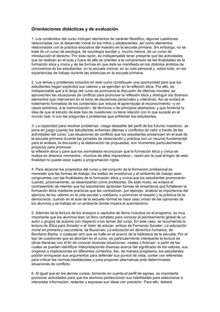 Orientaciones didácticas y de evaluación

1. Los contenidos del curso incluyen elementos de carácter filosófico, algunas cuestiones
relacionadas con el desarrollo moral en los niños y adolescentes, así como elementos
relacionados con la práctica educativa del maestro en la escuela primaria. Sin embargo, no se
trata de un curso de axiología, de sociología escolar y, mucho menos, de un curso de
introducción al derecho. Por esta razón, es indispensable tener presente que las actividades
que se realizan en el aula y fuera de ella se orienten a la comprensión de las finalidades de la
formación ética y cívica y de las formas en que ésta se manifiesta en los distintos ámbitos de
convivencia de los estudiantes: en la escuela normal, en su vida personal y, sobre todo, en las
experiencias de trabajo durante las estancias en la escuela primaria.

2. Los temas y problemas incluidos en este curso constituyen una oportunidad para que los
estudiantes hagan explícitos sus valores y se ejerciten en la reflexión ética. Por ello, es
indispensable que a lo largo del curso se promueva la discusión de dilemas morales, se
aprovechen las situaciones de conflicto para promover la reflexión ética y distinguir los diversos
elementos que intervienen en la toma de decisiones personales y colectivas. Así se evitará el
tratamiento formalista de los contenidos que reduce el aprendizaje al reconocimiento –y en
casos extremos, a la memorización– de términos o de principios abstractos, y que fomenta la
idea de que el estudio de este tipo de cuestiones no tiene relación con lo que sucede en el
mundo real, ni con las preguntas o problemas que enfrentan los estudiantes.

3. La capacidad para resolver problemas –rasgo deseable del perfil de los futuros maestros– se
pone en juego cuando los estudiantes enfrentan dilemas o conflictos de valor a través de las
actividades del curso. Las situaciones de conflicto que los estudiantes presencien en el aula de
la escuela primaria durante las jornadas de observación y práctica son un recurso fundamental
para el análisis, la discusión y la elaboración de propuestas; son momentos particularmente
propicios para promover
la reflexión ética y para que los normalistas reconozcan que la formación ética y cívica se
realiza en diversos momentos –muchos de ellos imprevistos–, razón por la cual el logro de esta
finalidad no puede estar sujeto a programación rígida.

4. Para alcanzar los propósitos del curso y del conjunto de la formación profesional es
menester que las formas de trabajo, los estilos de enseñanza y el ambiente de trabajo sean
congruentes con las finalidades de la formación ética y cívica que los estudiantes promoverán
cuando, próximamente, se desempeñen como profesores. De este modo, se evitará el
contrasentido de intentar que los estudiantes aprendan formas de enseñanza que fortalecen la
formación ética mediante prácticas que las contradicen, por ejemplo: analizar la importancia del
ejercicio de los valores en la vida escolar y cotidiana, o promover el respeto y la práctica de la
democracia, cuando en el aula de la escuela normal se hace caso omiso de las opiniones de
los alumnos y se trabaja en un ambiente donde impera el autoritarismo.

5. Además de la lectura de los ensayos o capítulos de libros incluidos en el programa, es muy
importante que los alumnos lean un libro completo para conocer el planteamiento global de un
autor o grupos de autores con respecto a los temas del curso. En este caso, se recomienda la
lectura de Ética para Amador o el Valor de educar, ambos de Fernando Savater; La educación
moral en primaria y secundaria, de Buxarrais; La educación en derechos humanos, de
Bonifacio Barba, o cualquier otro que se halle en el acervo de la biblioteca de la escuela. Por el
tipo de cuestiones que se abordan en el curso, es particularmente interesante la lectura de
obras literarias con el fin de conocer diversas situaciones –reales o ficticias– a partir de las
cuales se pueden identificar interpretaciones diversas acerca del significado de los valores, sus
orígenes o implicaciones en diferentes contextos. Así, de manera progresiva, los estudiantes
podrán enriquecer sus argumentos para defender sus puntos de vista, contar con referentes
para criticar las normas establecidas o para proponer alternativas ante determinadas
situaciones de conflicto.

6. Al igual que en los demás cursos, tomando en cuenta el perfil de egreso, es importante
promover actividades para que los alumnos perfeccionen sus habilidades para seleccionar e
interpretar información, redactar y expresar sus ideas con precisión. Para ello, deberá
 