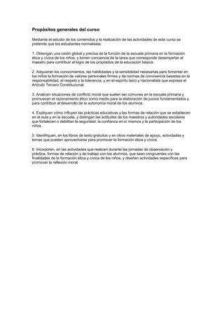 Propósitos generales del curso

Mediante el estudio de los contenidos y la realización de las actividades de este curso se
pretende que los estudiantes normalistas:

1. Obtengan una visión global y precisa de la función de la escuela primaria en la formación
ética y cívica de los niños, y tomen conciencia de la tarea que corresponde desempeñar al
maestro para contribuir al logro de los propósitos de la educación básica.

2. Adquieran los conocimientos, las habilidades y la sensibilidad necesarias para fomentar en
los niños la formación de valores personales firmes y de normas de convivencia basadas en la
responsabilidad, el respeto y la tolerancia, y en el espíritu laico y nacionalista que expresa el
Artículo Tercero Constitucional.

3. Analicen situaciones de conflicto moral que suelen ser comunes en la escuela primaria y
promuevan el razonamiento ético como medio para la elaboración de juicios fundamentados y
para contribuir al desarrollo de la autonomía moral de los alumnos.

4. Expliquen cómo influyen las prácticas educativas y las formas de relación que se establecen
en el aula y en la escuela, y distingan las actitudes de los maestros y autoridades escolares
que fortalecen o debilitan la seguridad, la confianza en sí mismos y la participación de los
niños.

5. Identifiquen, en los libros de texto gratuitos y en otros materiales de apoyo, actividades y
temas que pueden aprovecharse para promover la formación ética y cívica.

6. Incorporen, en las actividades que realicen durante las jornadas de observación y
práctica, formas de relación y de trabajo con los alumnos, que sean congruentes con las
finalidades de la formación ética y cívica de los niños, y diseñen actividades específicas para
promover la reflexión moral.
 