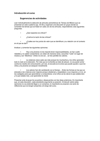 Introducción al curso

       Sugerencias de actividades

Leer individualmente la selección de artículos periodísticos de Tiempo de México que se
presentan en este cuaderno (pp. 33-35) y organizar una discusión en grupo donde se
comenten los temas que se tratan en cada uno de los artículos, respondiendo a las siguientes
preguntas:

        •       ¿Qué aspectos se critican?

        •       ¿Cuál es la razón de las críticas?

        •      ¿Cuáles son los juicios de valor que se identifican y su relación con el contexto
en el que se dan?

Analizar y comentar las siguientes opiniones:

       •        Hoy a los jóvenes no les importa tener responsabilidades, se han vuelto
rebeldes y no saben comportarse; se visten de maneras raras, escuchan “ruido” en lugar de
música y son “libertinos”. Antes no era así... se han perdido los valores.

        •       La violencia crece cada vez más porque los muchachos y los niños aprenden
todo lo malo en la televisión. Por más que en la familia se trate de educar, no se puede luchar
contra los medios de comunicación, por eso, la escuela es la única que puede ayudar a que los
niños y los jóvenes se eduquen moralmente.

         •      Los valores han ido cambiando con el tiempo... Antes las formas en las que se
educaba a las criaturas eran mejores porque obedecían y respetaban a sus mayores y si no, se
les castigaba para que aprendieran a comportarse; a los niños se les decía lo que estaba bien
y lo que estaba mal, y así aprendían la moral.

Presentar ante el grupo los acuerdos o desacuerdos con las ideas anteriores. Es importante
que, en esta discusión, cada estudiante argumente su posición. Al discutir sobre estas
opiniones no se pretende llegar a un consenso, lo importante es propiciar una serie de
reflexiones que se tengan presentes a lo largo del curso.
 