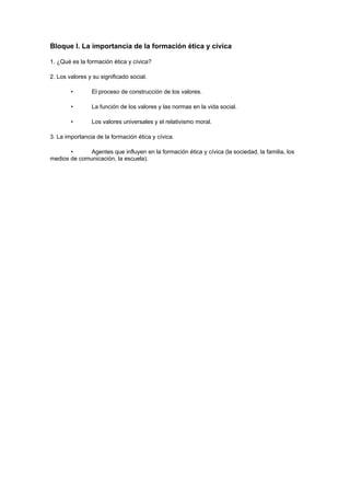 Bloque I. La importancia de la formación ética y cívica

1. ¿Qué es la formación ética y cívica?

2. Los valores y su significado social.

        •       El proceso de construcción de los valores.

        •       La función de los valores y las normas en la vida social.

        •       Los valores universales y el relativismo moral.

3. La importancia de la formación ética y cívica.

       •      Agentes que influyen en la formación ética y cívica (la sociedad, la familia, los
medios de comunicación, la escuela).
 