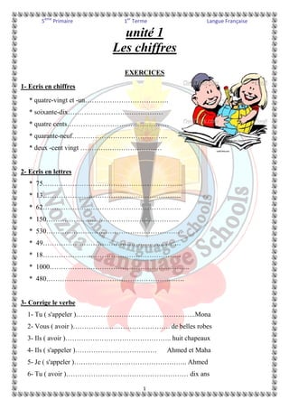 5ème Primaire 1er Terme Langue Française 
unité 1 
Les chiffres 
EXERCICES 
1 
1- Ecris en chiffres 
* quatre-vingt et -un………………………………. 
* soixante-dix…………………………………… 
* quatre cents……………………………………… 
* quarante-neuf…………………………………… 
* deux -cent vingt ……………………………… 
2- Ecris en lettres 
* 75…………………………………………………….. 
* 13……………………………………………………. 
* 62……………………………………………………. 
* 150………………………………………………….. 
* 530…………………………………………………… 
* 49……………………………………………………. 
* 18……………………………………………………. 
* 1000…………………………………………………….. 
* 480……………………………………………………. 
3- Corrige le verbe 
1- Tu ( s'appeler )……………………………………………..Mona 
2- Vous ( avoir )……………………………………. de belles robes 
3- Ils ( avoir )……………………………………….. huit chapeaux 
4- Ils ( s'appeler )……………………………… Ahmed et Maha 
5- Je ( s'appeler )………………………………………….. Ahmed 
6- Tu ( avoir )……………………………………………… dix ans 
 