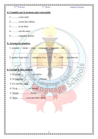 5ème Primaire 1er Terme Langue Française 
4- Complète par le pronom sujet convenable 
1- ………a une soeur 
2- ………avons des cahiers 
3- ………ai un frère 
4- ………ont des amis 
5- ………t'appelles Karim 
5- Arrange les nombres 
1- soixante - trente - vingt - cinquante - quarante - dix 
…………………………………………………………………………….. 
2- quatre-vingt treize - cinquante-cinq - 2 - 77 - mille - quarante-six 
…………………………………………………………………………….. 
2 
6- Corrige le mot souligné 
1- Ils avons ……………six stylos 
2- Je t'appelle…………………..Ahmed 
3- Ce sont dix coeur………………… 
4- Tu ai……………un crayon 
5- Trente ………….…livres 
6- Nous…………avez une belle classe 
 