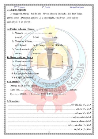 5ème Primaire 1er Terme Langue Française 
3 
7- Lis puis réponds 
Je m'appelle Ahmed . J'ai dix ans . Je vais à l'école El Nozha . J'ai deux frères 
et trois soeurs . Dans mon cartable , il y a une règle , cinq livres , trois cahiers , 
deux stylos et un crayon . 
A) Choisis la bonne réponse 
1- Ahmed a ……………………………ans 
a- neuf b- huit c- dix 
2- Ahmed va à l'école ………………….. 
a- El Farouk b- El Horeya c- El Nozha 
3- Dans le cartable , il y a ……………livres 
a- cinq b- quatre c- trois 
B) Mets ( vrai ) ou ( faux ) 
1- Ahmed est un élève ( ) 
2- Il a 5 cahiers ( ) 
3- Il n'a pas de soeurs ( ) 
4- Il a 2 stylos et trois cahiers ( ) 
5- Il n'a pas de cartable ( ) 
C) Complète 
Ahmed est un élève à l'école………………………… . 
Dans son……………………. il y a une……………… , ………cahiers 
et ……… crayon . Il a .............. frères et trois ……………. 
8- Situations 
م.............................................................................................................  أ  ك 
 