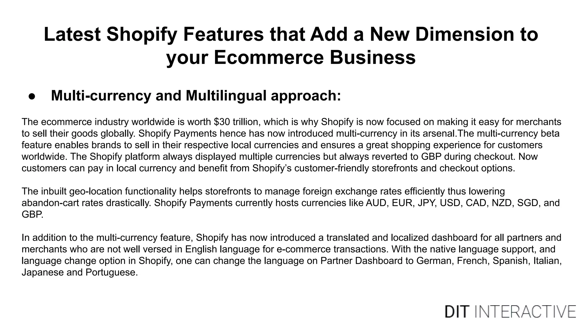 Latest Shopify Features that Add a New Dimension to
your Ecommerce Business
● Multi-currency and Multilingual approach:
The ecommerce industry worldwide is worth $30 trillion, which is why Shopify is now focused on making it easy for merchants
to sell their goods globally. Shopify Payments hence has now introduced multi-currency in its arsenal.The multi-currency beta
feature enables brands to sell in their respective local currencies and ensures a great shopping experience for customers
worldwide. The Shopify platform always displayed multiple currencies but always reverted to GBP during checkout. Now
customers can pay in local currency and benefit from Shopify’s customer-friendly storefronts and checkout options.
The inbuilt geo-location functionality helps storefronts to manage foreign exchange rates efficiently thus lowering
abandon-cart rates drastically. Shopify Payments currently hosts currencies like AUD, EUR, JPY, USD, CAD, NZD, SGD, and
GBP.
In addition to the multi-currency feature, Shopify has now introduced a translated and localized dashboard for all partners and
merchants who are not well versed in English language for e-commerce transactions. With the native language support, and
language change option in Shopify, one can change the language on Partner Dashboard to German, French, Spanish, Italian,
Japanese and Portuguese.
 