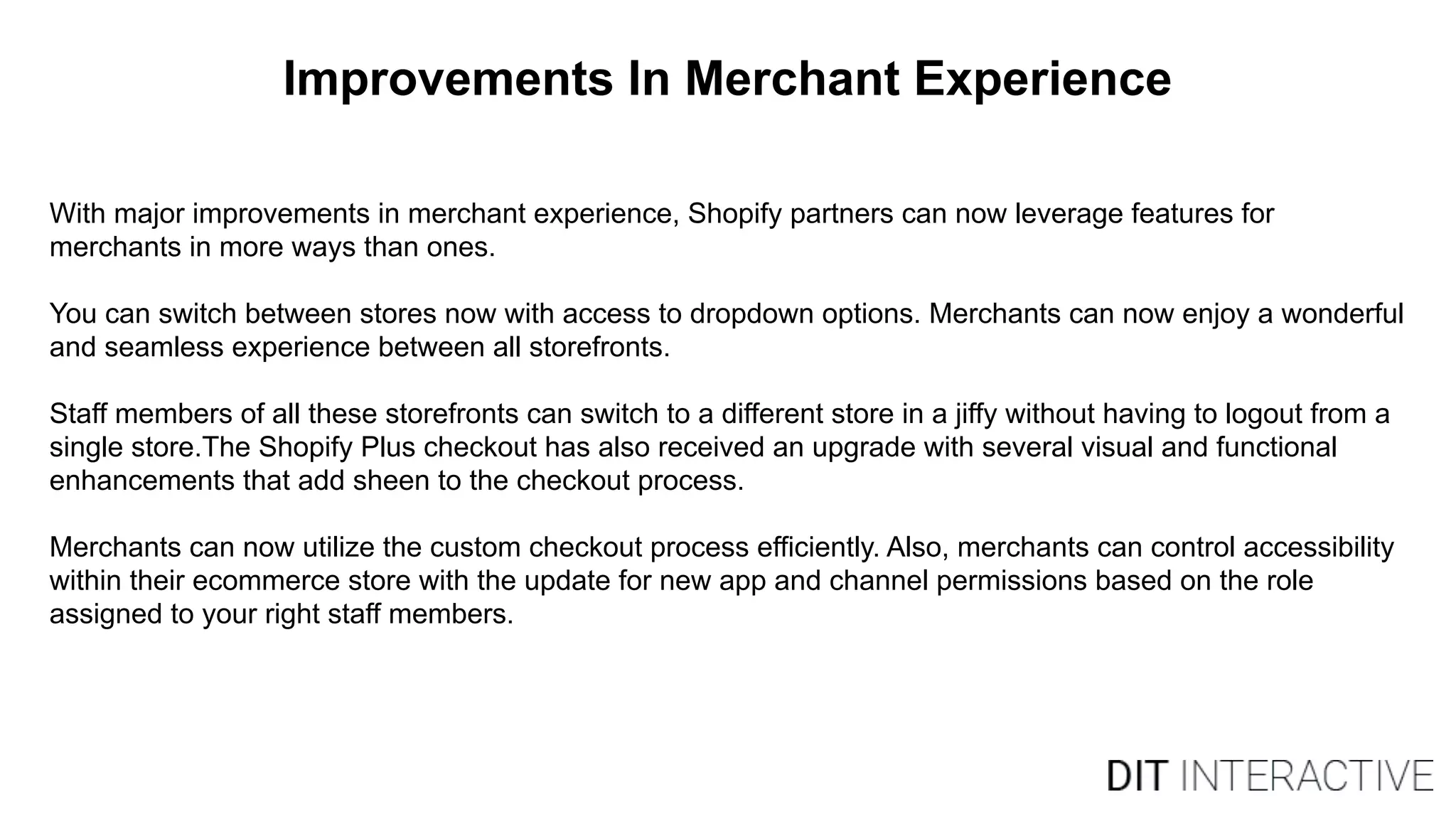 Improvements In Merchant Experience
With major improvements in merchant experience, Shopify partners can now leverage features for
merchants in more ways than ones.
You can switch between stores now with access to dropdown options. Merchants can now enjoy a wonderful
and seamless experience between all storefronts.
Staff members of all these storefronts can switch to a different store in a jiffy without having to logout from a
single store.The Shopify Plus checkout has also received an upgrade with several visual and functional
enhancements that add sheen to the checkout process.
Merchants can now utilize the custom checkout process efficiently. Also, merchants can control accessibility
within their ecommerce store with the update for new app and channel permissions based on the role
assigned to your right staff members.
 