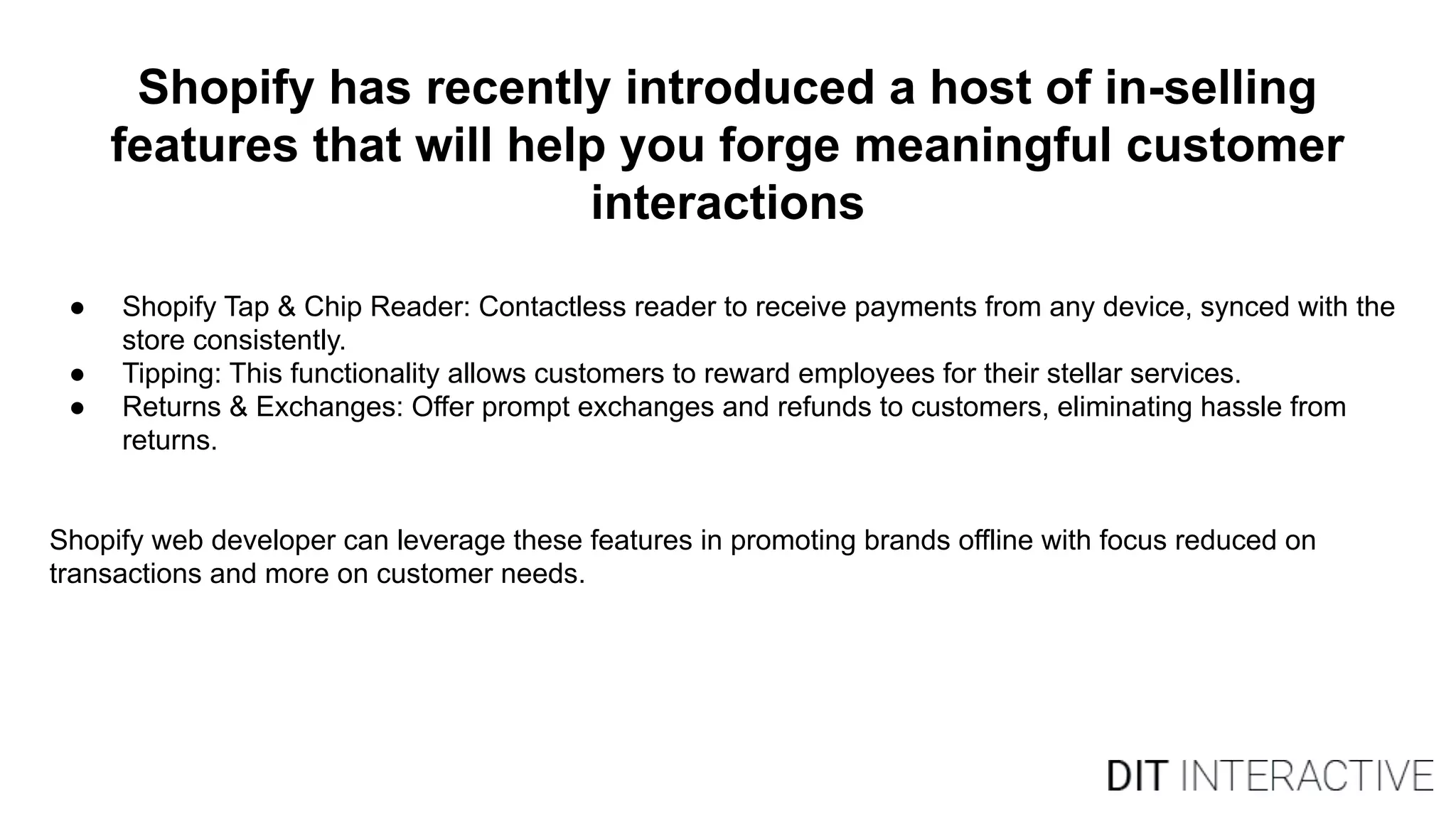 Shopify has recently introduced a host of in-selling
features that will help you forge meaningful customer
interactions
● Shopify Tap & Chip Reader: Contactless reader to receive payments from any device, synced with the
store consistently.
● Tipping: This functionality allows customers to reward employees for their stellar services.
● Returns & Exchanges: Offer prompt exchanges and refunds to customers, eliminating hassle from
returns.
Shopify web developer can leverage these features in promoting brands offline with focus reduced on
transactions and more on customer needs.
 