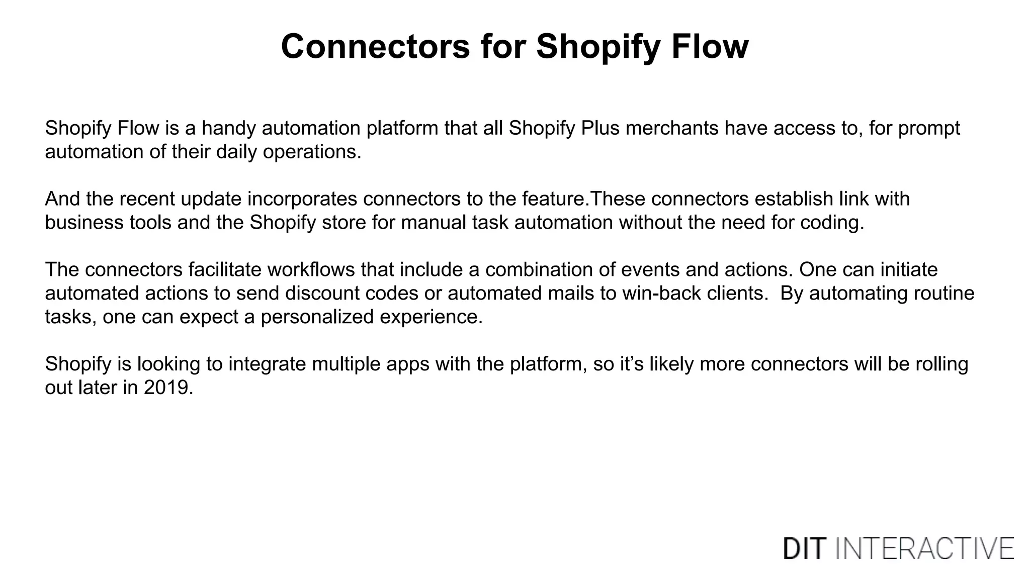 Connectors for Shopify Flow
Shopify Flow is a handy automation platform that all Shopify Plus merchants have access to, for prompt
automation of their daily operations.
And the recent update incorporates connectors to the feature.These connectors establish link with
business tools and the Shopify store for manual task automation without the need for coding.
The connectors facilitate workflows that include a combination of events and actions. One can initiate
automated actions to send discount codes or automated mails to win-back clients. By automating routine
tasks, one can expect a personalized experience.
Shopify is looking to integrate multiple apps with the platform, so it’s likely more connectors will be rolling
out later in 2019.
 