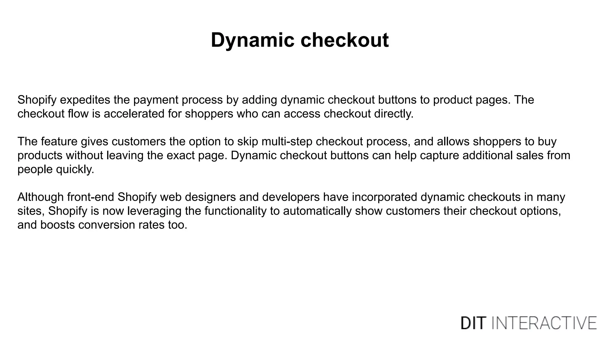 Dynamic checkout
Shopify expedites the payment process by adding dynamic checkout buttons to product pages. The
checkout flow is accelerated for shoppers who can access checkout directly.
The feature gives customers the option to skip multi-step checkout process, and allows shoppers to buy
products without leaving the exact page. Dynamic checkout buttons can help capture additional sales from
people quickly.
Although front-end Shopify web designers and developers have incorporated dynamic checkouts in many
sites, Shopify is now leveraging the functionality to automatically show customers their checkout options,
and boosts conversion rates too.
 