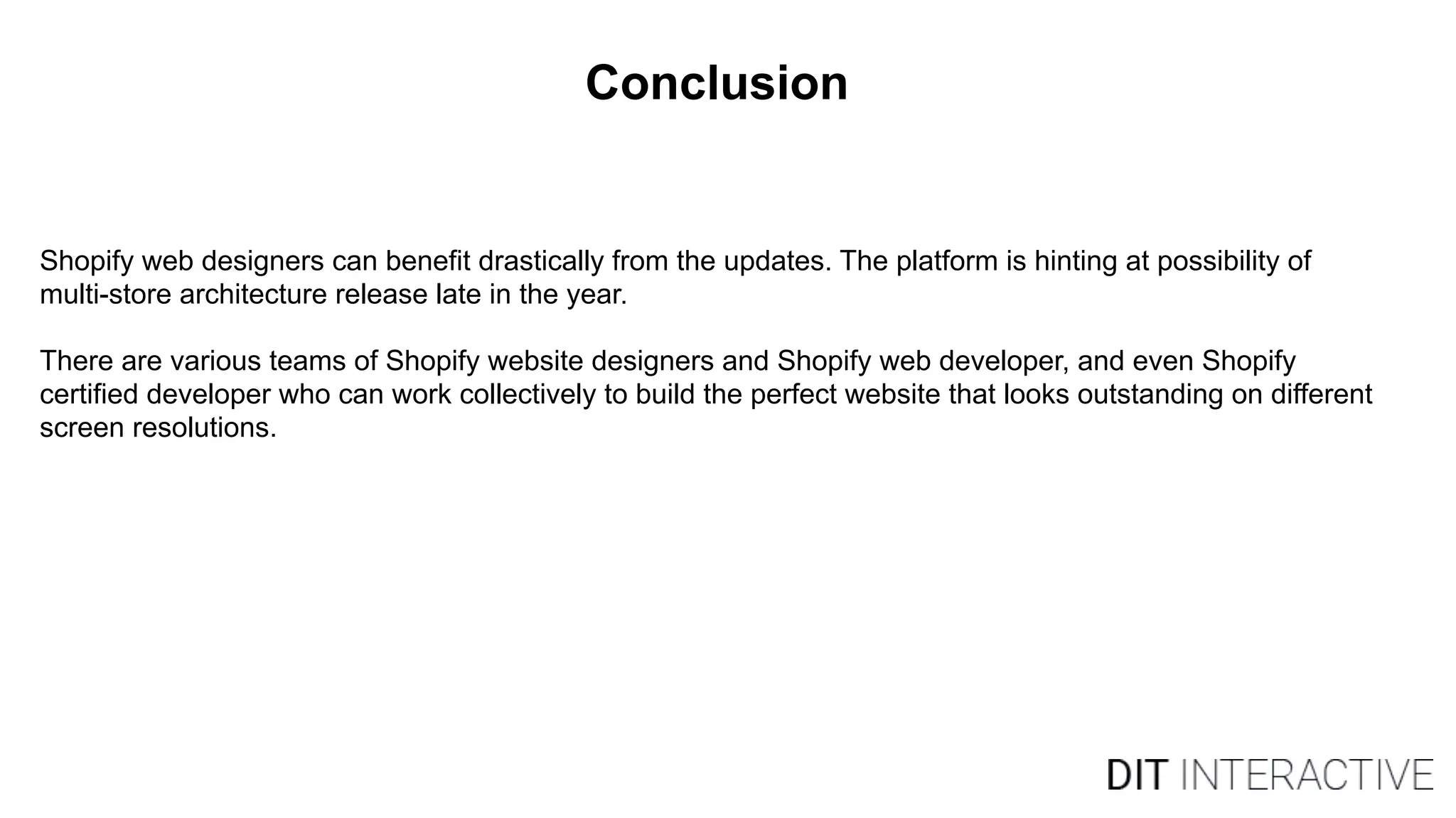 Conclusion
Shopify web designers can benefit drastically from the updates. The platform is hinting at possibility of
multi-store architecture release late in the year.
There are various teams of Shopify website designers and Shopify web developer, and even Shopify
certified developer who can work collectively to build the perfect website that looks outstanding on different
screen resolutions.
 