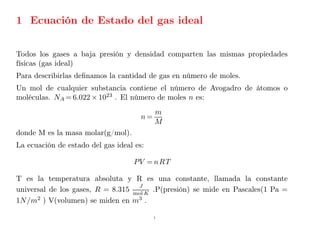 1 Ecuación de Estado del gas ideal
Todos los gases a baja presión y densidad comparten las mismas propiedades
físicas (gas ideal)
Para describirlas definamos la cantidad de gas en número de moles.
Un mol de cualquier substancia contiene el número de Avogadro de átomos o
moléculas. NA = 6.022 × 1023
. El número de moles n es:
n =
m
M
donde M es la masa molar(g/mol).
La ecuación de estado del gas ideal es:
PV = nRT
T es la temperatura absoluta y R es una constante, llamada la constante
universal de los gases, R = 8.315
J
mol K
.P(presión) se mide en Pascales(1 Pa =
1N/m2
) V(volumen) se miden en m3
.
1
 