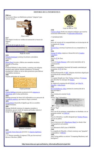 HISTORIA DE LA INFORMATICA
http://www.dma.eui.upm.es/historia_informatica/Doc/principal.htm
3500 a.c.
Se inventa el ábaco (en Babilonia), primera "máquina" para
realizar cáculos.
Ábaco chino
1617
John Napier inventa sus varillas de numeración (o huesos de
Napier).
1621
Invención de la regla de cáculo.
Regla de cáculo
1624
Wilhelm Schickard construye la primera calculadora
mecánica.
1639
Blaise Pascal inventa y fabrica una sumadora mecánica
llamada la Pascalina.
1673
Gottfried Wilhelm Leibniz diseña y construye una máquina
mecánica para realizar cálculos aritméticos. El sistema
diseñado por Leibniz se usó en años posteriores para fabricar
calculadoras mecánicas.
1800
Tarjetas perforadas de Jacquard.
Tarjeta perforada
1822
Charles Babbage presenta su proyecto de la máquina en
diferencias, para evaluar polinomios.
1830
Babbage presenta las bases de la informática en su proyecto de
la máquina analítica, que nunca se llegó a construir.
1854
George Boole desarrolla el álgebra que lleva su nombre:
álgebra booleana.
1885
Herman Hollerith construye la máquina censadora o
tabuladora, que por medio de tarjetas perforadas reducía el
tiempo al realizar el censo.
Máquina censadora
1894
Leonardo Torres Quevedo presenta su máquina algebraica.
1924
T. J. Watson renombra el empresa CTR, por International
Business Machines (IBM)
Logo de IBM en 1924
1930
Vannevar Bush diseña una máquina analógica que resolvía
ecuaciones diferenciales: el Analizador Diferencial.
1º GENERACION
1937
Inicio de la teoría de la computabilidad con la descripción de
la máquina de Turing.
1938
Konrad Zuse construye la primera de sus computadoras: la
Z1.
1939
George R. Stibitz empieza el desarrollo de la Complex
Calculator.
1939
Nace la Z2 de Zuse.
1940
Tesis de Claude Shannon sobre teoría matemática de la
comunicación.
1941
Primera computadora funcional del mundo controlada por
programas, la Z3 de Zuse.
1942
Atanasoff desarrolla el ABC, máquina electrónica digital para
la resolución de sistemas lineales.
1943
Un equipo dirigido por Alan Turing construye el Colossus
para descifrar los mensajes de Enigma.
1943
Se empieza la construcción del ENIAC, por John W.
Mauchly y John Eckert.
1944
Howard Hathaway Aiken termina la construcción de la
Harvard Mark I.
1944
Zuse termina de construir la Z4.
1945
Primer "bug" informático.
Primer "bug"
1946
Nace una de las primeras computadoras no diseñadas con un
propósito militar: la UNIVAC.
1947
Nace la cibernética, vocablo designado por Norbert Wiener,
uno de sus padres.
1948
Nace el proyecto de la Manchester Mark I en donde Alan
Turing partició activamente.
1948
Los laboratorios Bell crean el MODEM.
1949
La compañía de Mauchly y Eckert construye una "pequeña"
computadora: la BINAC.
1950
Alan Turing publica su artículo "Computing Machinery and
Inteligence".
 