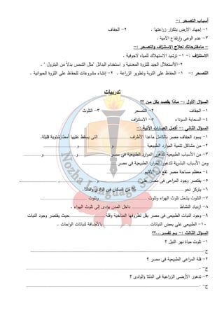 ١٦ 
أسباب تلوث الهــواء :- 
١- عوادم السيا ا رت ٢- دخان المصانع - حرق القمامة والمخلفات الز ا رعية  قش الارز  . 
السحابة السوداء :- 
حالة من تلوث الهواء بالدخان يصيب إقليم القاهرة الكبرى والدلتا فى ( اكتوبر ونوفمبر) 
بسبب الحرق المكشوف للمخلفات الز ا رعية . 
- ما مقترحاتك لعلاج تلوث الهواء :- 
١- نقل المصانع بعيداً عن المدن . 
٢- تركيب مرشحات على مداخن المصانع . 
٣- التوعية بخطورة التلوث . 
أسـاب تلوث المـاء :- 
١- إلقاء مخلفات المصانع فى النيل  بين القاهرة وأسوان  . 
٢- مخلفات المدن والصرف الصحى فى الماء . 
النتائج المترتبة على تـلوث نهـر النيل : - 
١- نقص الثروة السمكية ٢- تلوث المحاصيل 
٣- الاض ا ر ربصحة الإنسان . 
أسبـاب تـلوث التـربة :- 
١- الإس ا رف فى استخدام الأسمدة والمبيدات الحشرية . 
٢- تك ا رر ز ا رعة الارض . 
النتائج المترتبة على التـلوث :- 
١- تلوث مياة الشرب ٢- التلوث الغذائى بالمبيدات الحشرية . 
٣- إنتشار الام ا رض وتدهور الصحة فى المناطق الصناعية . 
٤- تدهور إنتاج الاسماك . 
ثالثاً - الاستن ا زف والتصـحر :- 
الاستن ا زف :- سوء استغلال الانسان للموارد بسبب عدم الوعى والزيادة السكانية . 
التصـحر :- تناقص قدرة الارض على الانبات لعوامل طبيعية أو بشرية . 
أضـ ا رر الاستن ا زف والتصـحر :- 
١- نقص مساحة الارض الز ا رعية . 
٢- نقص مصادر الطاقة والثروة المعدنية . 
٣- تلوث مياه الابار والعيون بالوحات . 
٤- استي ا رد القمح واللحوم من الخارج  عدم الاكتفاء الذاتى  . 
 