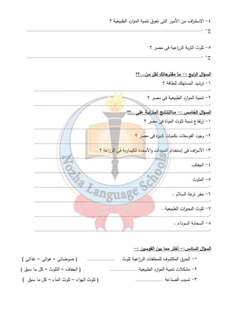 ١٧ 
أسبـاب التصـحر :- 
١- إجهاد الارض بتك ا رر ز ا رعتها . ٢- الجفاف 
٣- عدم الوعى وٕارتفاع الامية . 
- مامقترحاتك لعلاج الاستن ا زف والتصـحر :- 
الاستن ا زف :- ١- ترشيد الاستهلاك للمياه لاجوفية . 
٢ -الأاستغلال الجيد للثروة المعدنية و استخدام البدائل مثل الشمس بدلاً من البترول  . 
التصـحر :- ١ - الحفاظ على التربة وتطوير الز ا رعة . ٢ - إنشاء مشروعات للحفاظ على الثروة الحيوانية . 
تدريبات 
السـؤال الأول : - مـاذا يقصـد بكل مـن ؟؟ 
١- الجفاف ٢- التصحر ٣- التلوث 
٤- السحابة السوداء ٥- الاستن ا زف 
السـؤال الثـانى : - أكمـل العبــا ا رت الأتية :- 
١- يسود الجفاف مصر بالكامل ماعدا الأط ا رف..............................التى يسقط عليها أمطارشتوية قليلة. 
٢- من مشاكل تنمية الموارد الطبيعية ..............................و..............................و.............................. 
٣- من الأسباب الطبيعية لتدهور الموارد الطبيعية فى مصر..............................و..............................و................ 
ومن الأسباب البشرية لتدهور الموارد الطبيعية فى مصر................................. 
٤- معظم مساحة مصر تقع فى الأقليم................................... 
٥- يقتصر وجود الم ا رعى فى مصر على.......................................و................................. و .................................. 
٦- يتركز نحو........................................... % من السكان فى الوادى والدلتا. 
٧- التلوث يشمل تلوث الهواء وتلوث ........................................... وتلوث ........................................... 
٨- ازدياد النشاط ........................................... داخل المدن يؤدى إلى تلوث الهواء . 
٩- وجود النبات الطبيعى فى مصر يقل لظروفها المناخية وقلة..................................حيث يقتصر وجود النبات 
١٠ - الطبيعى على بعض النباتات........................................... بالأضافة لنباتات الواحات . 
السـؤال الثـالث :- بــم تفســر...؟؟ 
١- تلوث مياة نهر النيل ؟ 
ج-................................................................................................................................................................ 
٢- قلة الم ا رعى الطبيعية فى مصر ؟ 
ج - - ................................................................................................................................................................ 
٣- تدهور الأرضى الز ا رعية فى الدلتا والوادى ؟ 
ج - - ................................................................................................................................................................ 
 