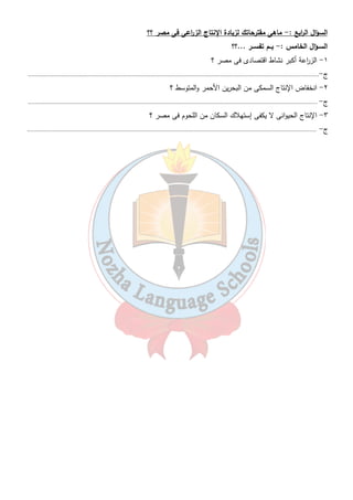 تدريبات 
٢٢ 
السـؤال الأول : - ماذا يقصـد بكل مـن ..؟؟؟ 
١- الاتحاد الأوروبى. ٢- التنمية الز ا رعية 
٣- التوسع ال أ رسى ٤- التوسع الأفقى 
السـؤال الثانى : - أكمــل العبـا ا رت الأتية :- 
١- تبلغ مساحة الأرضى الز ا رعية فى مصر .............................مليون فدان . 
٢- يعتمد الرى فى مصر على ............................. كمصدر رئيسى للمياة . 
٣- يعمل فى الز ا رعة فى مصر نحو........................... % من قوة العمل فى مصر . 
٤- تساهم الز ا رعة بنحو.....................................% من الصاد ا رت السلعية . 
٥- تحتل................................ المركز الأول من الصاد ا رت الز ا رعية لمصر أما المركز الثانى فهو 
لمحصول............................ثم ...................... فى المركز الثالث وأخي ا رً..............................فى المركز ال ا ربع . 
٦- يهدف مشروع ترعة السلام لتوصيل مياة النيل إلى ...................................... 
٧- يعتمد مشروع شرق العوينات على المياة ..................................................... 
٨- يتم تزويد قناة توشكى بالمياة من.................................................. 
٩- يقل إنتاج الأسماك فى البحر الأحمر بسبب.......................................و...................................... 
١٠ - يبلغ نسبة إنتاج مصر من الثروة السمكية من المياه المالحة ................................... % من جملة الإنتاج 
السمكى بينما تبلغ نسبة إنتاج الأسماك من المياة العذبة ......................................% 
١١ - تشمل مصايد الأسماك فى مصر........................و.........................و......................................و...................... 
١٢ - حجم المصايد السمكية فى مصر يبلغ......................................مليون فدان . 
١٣ - البحر......................................أكثر البحا ا رلعالم تلوث بسبب كثرة حركة الملاحة به والمدن العملاقة التى تلقى 
مخلفاتها فيه . 
١٤ - تتعرض......................................الطبيعية فى مصر للتلوث والردم للبناء عليها . 
١٥ - الم ا رعى الطبيعية فى مصر......................................وليست لها قيمة اقتصادية كبيرة . 
١٦ - من أهم أنواع حيوانات الرعى فى مصر ......................................و...................................... 
فيما يلى :- ( X ) السـؤال الثـالث :- ضـع ( √ ) أو 
١- يعمل بالز ا رعة فى مصر نحو ٥٠ % من القوة العاملة. ( ) 
٢- الاتحاد الأوروبى أكبر مستورد للمنتجات الز ا رعية المصرية . ( ) 
٣- نهر النيل هو المصدر الوحيد للثروة السمكية . ( ) 
٤- إنتاج اللحوم فى مصر يكفى حاجة السكان . ( ) 
٥- الإنتاج الز ا رعى فى مصر يتركز فى الوادى والدلتا . ( ) 
٦- من أهم مشروعات الز ا رعة مشروع توشكى . ( ) 
 