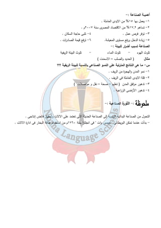 الدرس الثانى 
ما معنى الصنـاعة : - 
إج ا رء تحويلات على الموارد بحيث تصبح قادرة على إشباع حاجات الإنسان . 
استخ ا رجية تحويلية 
استخ ا رج المواد الخام من الطبيعة تحويل المادة الخام إلى منتجات 
( استخ ا رج البترول – التعدين ) باستخدام الالات والادوات 
( للحديد والصلب ) 
مقومات طبيـعية مقومات بشـرية 
١- المادة الخام ١ - رؤوس الاموال 
٢- الطاقة ٢ - الايدى العاملة 
٢٤ 
٣ - وسائل النقل 
٤ - السوق 
خارجية داخلية 
- أهـم الصـناعات : - 
١- الغزل والنسيج ٢- الاثاث 
٣- الاغذية المحفوظة ٤- المشروبات 
٥- الصناعات التعدينية الصناعات الكيميائية 
٧- صناعة المعادن الاساسية 
- تمثل الصناعات السبع السابقة : تمثل ٨٠ % من الصناعات المصرية 
ملاحظـات :- 
- صناعة الغزل والنسيج بدأت فى عهد محمد على وتطورت على يد طلعت حرب مؤسس بنك مصر ١٩٢٠ م . 
- صناعة الاثاث ( دمياط – القاهرة ) 
- من الصناعات الكيميائية صناعة الاسمدة وتعتمد على الفوسفات المحلى . 
- تتركز صناعة الالومنيوم فى مدينة نجع حمادى . 
 