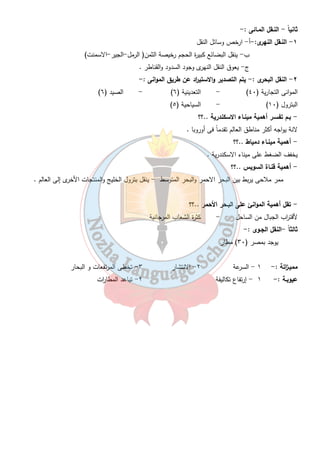 النقــل والمواصلات والتجارة 
س - ما هى أسبـاب تمتع مصـر بشبكة جيدة من وسائل النقل ؟؟؟ 
٢٧ 
١- الموقع المتميز 
٢- وجود نهر النيل الذى يصل بين سكان الوادى والدلتا 
٣- استواء سطح مصر . 
٤- تطل على بحرين هامين 
٥- اعتدال المناخ ٦- حفر قناة السويس 
:- مصر دولة أفروأسوية ويقع معظمها فى قارة أفريقيا ماعدا سيناء فى اسيا و تمثل ٦ % من 
مساحة مصر 
بـرى مـائى جـوى 
سكك حديدية طرق برية نهرى بحرى 
اولاً : - النـقل البـرى :- 
١ - السكك الحديدية : - مصر ثانى دولة فى استخدامها بعد انجلت ا ر . 
- أول خط أنشئ عام ١٨٥٦ م (بين القاهرة والاسكندرية طولة ٢٠٩ كم) 
٢ - مترو الانفاق: - مصر أول دولة عربية وأفريقية اقامته يربط بين ( القاهرة - جيزة -شب ا ر الخيمة – حلوان ) 
و يعرف بأقليم القاهرة الكبرى . 
٣ - الشاحنات والسيا ا رت :- توجد طرق ذات مواصفات عالمية طريق مصر اسكندرية الصح ا روى . 
- طول الطرق البرية ١٠٠٠ كم . 
- بــم تفســر الطرق البرية تكون موازية للوادى وداخل الدلتا ...؟؟؟ 
١- لان أرض الوادى والدلتا منبسطة خالية من المرتفعات . 
٢- لتكون قريبة من المدن الموجودة فى الوادى والدلتا . 
 