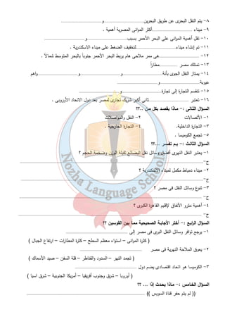 التجارة 
٢٩ 
مامعنى التجارة ..؟؟ نقل السلع والمنتجات من مكان لآخر 
أنواعـها 
داخلـية خارجـية 
داخل حدود الدولة بين الدول وبعضها 
أهدافها أهدافها 
١- نقل المواد الخام من مناطق الانتاج إلى مناطق تصنيعها ١- تصدي ا رلفائض إلى الخارج 
٢- نقل المواد المصنعة إلى مناطق الاستهلاك ٢ - توفير فرص عمل 
٣-توفير العملة الصعبة 
٤ - توفيرحاجة السكان بالاستي ا رد 
جهود الدولة لتنمية التجارة الخارجية : - 
١- عقد الاتفاقيات . ٢- تحسين الصناعة والمنتجات الصناعية المصرية 
٣- تحسين طرق النقل والمواصلات 
٤- استخدام اسلوب الدعاية 
٥- الاشت ا رك فى التجمعات الاقتصادية فى أو ر وبا و افريقيا  اتحاد الكوميسا  . 
-: 
الولايات المتحدة الامريكية ثانى أكبر شريك تجارى لمصر بعد الاتحاد الاوربى . 
الكوميسا : - إتحاد إقتصادى يضم شرق وجنوب افريقيا وعددهم ٢٠ دولة . 
تدريبات 
السـؤال الأول : - أكمـل العبـا ا رت الأتية :- 
١- مصر دولة أفرواسيوية لانها تقع فى قارتى .....................................و..................................... 
٢- تطل مصر على البحر .....................................والبحر.....................................وتصل بينهما قناة ..................... 
٣- يجرى نهر النيل من.................................إلى.....................................ليصب فى البحر..................................... 
٤- تشمل النقل البرى.....................................و..................................... 
٥- تعتبر مصر.....................................دولة فى العالم استخداماً للسكك الحديدية بعد انجلت ا ر. 
٦- مصر أول دولة عربية وأفريقية أقامت مت رو الانفاق ليربط بين ٣ مدن مصرية 
هى.....................................و.....................................و..................................... 
٧- الطرق البرية فى مصر تسير فى اغلبها موازية لـ.....................................وداخل..................................... 
 