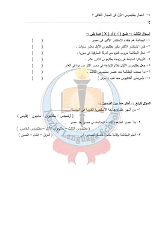 ٣٣ 
اسبـاب سقوط دولة البطالمة : - 
اسبـاب داخلية :- 
١- ضعف الملوك بعد بطليموس الثالث . 
٢- كثرة الن ا زع بين اف ا رد اسرة البطالمة منذ عصر بطليموس السادس . 
٣- ثورة الشعب المصرى ضد البطالمة . 
أسبـاب خارجية :- 
١- كثرة الحروب مع السلوقيين حكام سوريا . 
٢- تدخل روما فى شئون مصر خاصة فى عهد كليوبات ا ر السابعة . 
أسبـاب إقتصادية :- 
تدهور الز ا رعة والصناعة والتجارة فى نهاية عهد البطالمة . 
تتتتددددررررييييببببااااتتتت 
السـؤال الأول : - أكمـل الف ا رغات فى العبـا ا رت الأتيـة : - 
١- سمى العصر البطلمى بهذا الاسم نسبة إلى .................................. 
٢- استمر حكم البطالمة فى مصر مايقرب من ..................................سنة . 
٣- تربى بطليموس الأول فى قصر الملك .................................. 
٤- يرجع سقوط دولة البطالمة إلى ..................................و..................................و.................................. 
٥- ساهم بطليموس الأول فى القضاء على ص ا رعات الوصول للحكم فى بلاد الاغريق فلقب بأسم.......................... 
٦- من أهم المعابد التى نشأت فى عصر البطالمة معبد.....................و.....................و.................و...................... 
٧- من أهم أعمال بطليموس الأول إنشاء دار............التى تخرج فيها علماء كثيرون مثل.................عالم الهندسة . 
٨- أهتم بطليموس بالز ا رعة وأدخل لمصر..................................والطنبور إلى جانب .................................. 
٩- أنشاء بطليموس كثير من المناحل لتصدير العسل إلى.................................. 
السـؤال الثـانى : - بــم تفســر ...؟؟ 
١- رغبة بطليموس الأول الانف ا رد بحكم مصر ؟ 
ج - ............................................................................................................................................................ 
٢- تسمية بطليموس الأول بأسم المنقذ ؟ 
ج -............................................................................................................................................................ 
٣- إنشاء البطالمة منارة الأسكندرية . 
ج -............................................................................................................................................................ 
٣- أعمال بطليموس الأول فى مجال الز ا رعة ؟ 
ج -............................................................................................................................................................ 
 