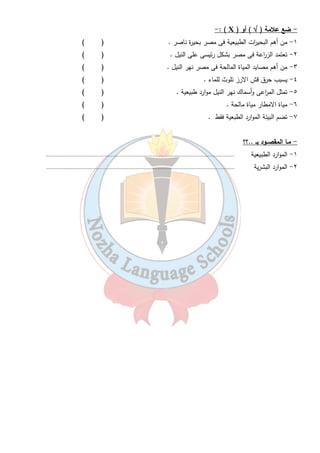 ٤ 
- : ( X ) ) أو Ö - ضع علامة ( 
١- من أهم البحي ا رت الطبيعية فى مصر بحيرة ناصر . ( ) 
٢- تعتمد الز ا رعة فى مصر بشكل رئيسى على النيل . ( ) 
٣- من أهم مصايد المياة المالحة فى مصر نهر النيل . ( ) 
٤- يسبب حرق قش الارز تلوث للماء . ( ) 
٥- تمثل الم ا رعى وأسماك نهر النيل موارد طبيعية . ( ) 
٦- مياة الامطار مياة مالحة . ( ) 
٧- تضم البيئة الموارد الطبعية فقط . ( ) 
- مـا المقصــود بـ ..؟؟ 
١- الموارد الطبيعية .......................................................................................................................... 
٢- الموارد البشرية .......................................................................................................................... 
 