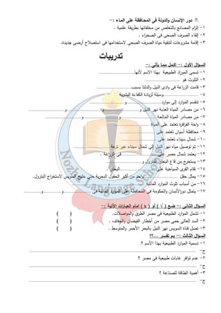 ٦ 
دور الإنسـان والدولة فى المحـافظة على المـاء :-  
١- إل ا زم المصانع بالتخلص من مخلفاتها بطريقة علمية . 
٢- إلقاء الصرف الصحى فى الصح ا رء . 
٣- إقامة مشروعات لتنقية مياة الصرف الصحى لاستخدامها فى استصلاح أرضى جديدة. 
تدريبات 
السـؤال الأول : - اكـمل ممـا يأتى :- 
١- تسمى المو ا رد الطبيعية بهذا الاسم لأنها................................. 
٢- التلوث هو ................................. 
٣- قامت الز ا رعة فى وادى النيل والدلتا بسبب................................. 
٤- .................................وسيلة لزيادة الكفاءة البشرية 
٥- تنقسم الموارد إلى موارد.................................و................................. 
٦- من مصادر المياة العذبة نهر النيل و.................................و.................................و................................. 
٧- من مصادر المياة المالحة .................................و.................................و................................. 
٨- واحة الف ا رفرة تعتمد على المياة ................................. 
٩- محافظة أسوان تعتمد على ................................. 
١٠ - شمال سيناء تعتمد على ................................. 
١١ - تم توصيل مياه نهر النيل إلى شمال سيناء عبر ترعة ................................. 
١٢ - يعتمد شمال مصر على .................................فى الز ا رعة . 
١٣ - يستخرج من قاع البحار البترول و................................. 
١٤ - تقام القرى السياحية على .................................البحار . 
١٥ - يمثل حقل .................................واحد من أكبر الحقول البحرية حتى خليج السويس لاستخ ا رج البترول. 
١٦ - من أسباب تلوث الموارد المائية .................................و................................. 
١٧ - يتمثل دو ا رلأنسان والحكومة فى المحافظة على الموارد المائية فى ..........................و.................و................ 
امام العبـا ا رت الأتية : - ( x ) السـؤال الثـانى : - ضـع ( √ ) أو 
١- تشمل الموارد الطبيعية فى مصر الطرق والمواصلات. ( ) 
٢- السد العالى حمى مصر من أخطار الفيضان والجفاف . ( ) 
٣- تصل قناة السويس نهر النيل بالبحر الأحمر والمتوسط . ( ) 
السـؤال الثـالث :- بـم تفـسر ...؟؟ 
١- تسمية الموارد الطبيعية بهذا الأسم ؟ 
ج - ............................................................................................................................................................. 
٢- عدم توافر غابات طبيعية فى مصر ؟ 
ج - ............................................................................................................................................................. 
٣- أهمية الطاقة للصناعة ؟ 
ج - ............................................................................................................................................................. 
 