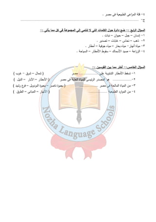 ٤- قلة الم ا رعى الطبيعية فى مصر . 
ج - ............................................................................................................................................................. 
السؤال ال ا ربع : - ضع دائرة حول الكلمات التى لا تنتمى إلى المجموعة فى كل مما يأتى :- 
٧ 
١- إنسان – جبل – حيوان – نبات . 
٢- ذهب – نحاس – غابات – تصدير . 
٣- مياة أنهار- مياه بحار – مياه جوفية – أمطار . 
٤- الز ا رعة – صيد الأسماك – سقوط الأمطار – السياحة . 
السؤال الخامس: - أختر مما بين القوسين : - 
١- تسقط الأمطار الشتوية على . ........................ مصر ( شمال – شرق - غرب ) 
٢-......................... هو المصدر الرئيسى للمياة العذبة فى مصر ( الأمطار – الآبار – النيل ) 
٣- من المياة المالحة فى مصر ......................... ( بحيرة ناصر – بحيرة البردويل – فرع رشيد ) 
٤- من الموارد الطبيعية ......................... ( الأنهار – المبانى – الطرق ) 
 