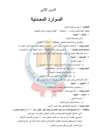 الدرس الثانى 
المعـادن :- جزء من قشرة الارض 
تختلف أهمية المعدن حسب :- استخدامة - الكمية الموجود منة فى الطبيعة . 
٨ 
١ - الحـديد : - أهميته 
أساس الصناعة الحديثة . 
يدخل فى صناعة حديد التسليح – السيا ا رت – الصلب – الطائ ا رت . 
امـاكن وجـوده :- ( الواحات البحرية – شرق أسوان – الصح ا رء الشرقية على ساحل البحر الاحمر ) . 
مصـانع الحـديد والصـلب :- ( مصنع حلوان للحديد والصلب – حديد الدخيلة غرب الإسكندرية ) 
- تم مد خط سكك حديدية بين حلوان والواحات البحرية لنقل الحديد إلى المصنع . 
٢ - الفوسـفات :- أهميته 
أ- يصدر للخارج . 
ب- يدخل فى صناعة ( الاسمدة الز ا رعية – المبيدات الحشرية ) . 
أمـاكن وجـوده :- أ - وادى النيل عند السباعية  محافظة أسوان  . 
ب- الوادى الجديد الصح ا رء الغربية . 
ج - على ساحل البحر الاحمر بين سفاجا والقصير . 
- تعتمد الز ا رعة فى مصر على سماد السوبر فوسفات من مصنع أبو زعبل . 
٣ - المنجنيـز : - أهميته 
١- يدخل فى صناعة الحديد والصلب ومواد الطلاء 
أمـاكن وجـوده :- شبة جزيرة سيناء  منطقة أم بجمة  . 
٤ - الذهـب :- أهميته 
أ- صناعة الحلى . 
ب- صناعة بعض أن واع الادوية . 
أمـاكن وجـودة :- الصح ا رء الشرقية فى جبال البحر الاحمر . 
ملاحظـات :- تم استخ ا رج خامات من معدن الذهب فى جبال البحر الأحمر عام ٢٠١٠ م ( منجم السكرى ) 
- أشهر التماثيل الفرعونبة المصنوعة من الذهب الخالص تمثال توت عنخ أمون 
- المصريين القدماء أول من نقب عن الذهب والدليل وجود ٩٠ منجم فى الصح ا رء الشرقية . 
- توصل د/ مصطفى السيد فى الولايات المتحدة إلى استخدام ذ ا رت الذهب فى علاج السرطان . 
- ج ا رم الذهـب أغلى من كيلو ج ا رم من النحاس . 
 