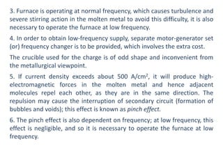 3. Furnace is operating at normal frequency, which causes turbulence and
severe stirring action in the molten metal to avoid this difficulty, it is also
necessary to operate the furnace at low frequency.
4. In order to obtain low-frequency supply, separate motor-generator set
(or) frequency changer is to be provided, which involves the extra cost.
The crucible used for the charge is of odd shape and inconvenient from
the metallurgical viewpoint.
5. If current density exceeds about 500 A/cm2, it will produce high-
electromagnetic forces in the molten metal and hence adjacent
molecules repel each other, as they are in the same direction. The
repulsion may cause the interruption of secondary circuit (formation of
bubbles and voids); this effect is known as pinch effect.
6. The pinch effect is also dependent on frequency; at low frequency, this
effect is negligible, and so it is necessary to operate the furnace at low
frequency.
 