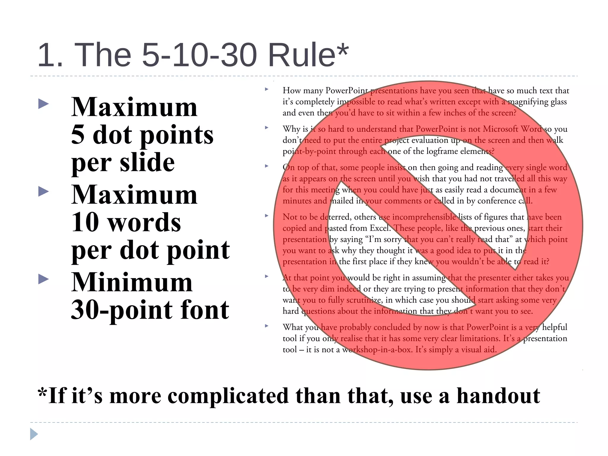 1. The 5-10-30 Rule*
 Maximum
5 dot points
per slide
 Maximum
10 words
per dot point
 Minimum
30-point font
*If it’s more complicated than that, use a handout
 How many PowerPoint presentations have you seen that have so much text that
it’s completely impossible to read what’s written except with a magnifying glass
and even then you’d have to sit within a few inches of the screen?
 Why is it so hard to understand that PowerPoint is not Microsoft Word so you
don’t need to put the entire project evaluation up on the screen and then walk
point-by-point through each one of the logframe elements?
 On top of that, some people insist on then going and reading every single word
as it appears on the screen until you wish that you had not travelled all this way
for this meeting when you could have just as easily read a document in a few
minutes and mailed in your comments or called in by conference call.
 Not to be deterred, others use incomprehensible lists of figures that have been
copied and pasted from Excel. These people, like the previous ones, start their
presentation by saying “I’m sorry that you can’t really read that” at which point
you want to ask why they thought it was a good idea to put it in the
presentation in the first place if they knew you wouldn’t be able to read it?
 At that point you would be right in assuming that the presenter either takes you
to be very dim indeed or they are trying to present information that they don’t
want you to fully scrutinize, in which case you should start asking some very
hard questions about the information that they don’t want you to see.
 What you have probably concluded by now is that PowerPoint is a very helpful
tool if you only realise that it has some very clear limitations. It’s a presentation
tool – it is not a workshop-in-a-box. It’s simply a visual aid.
 