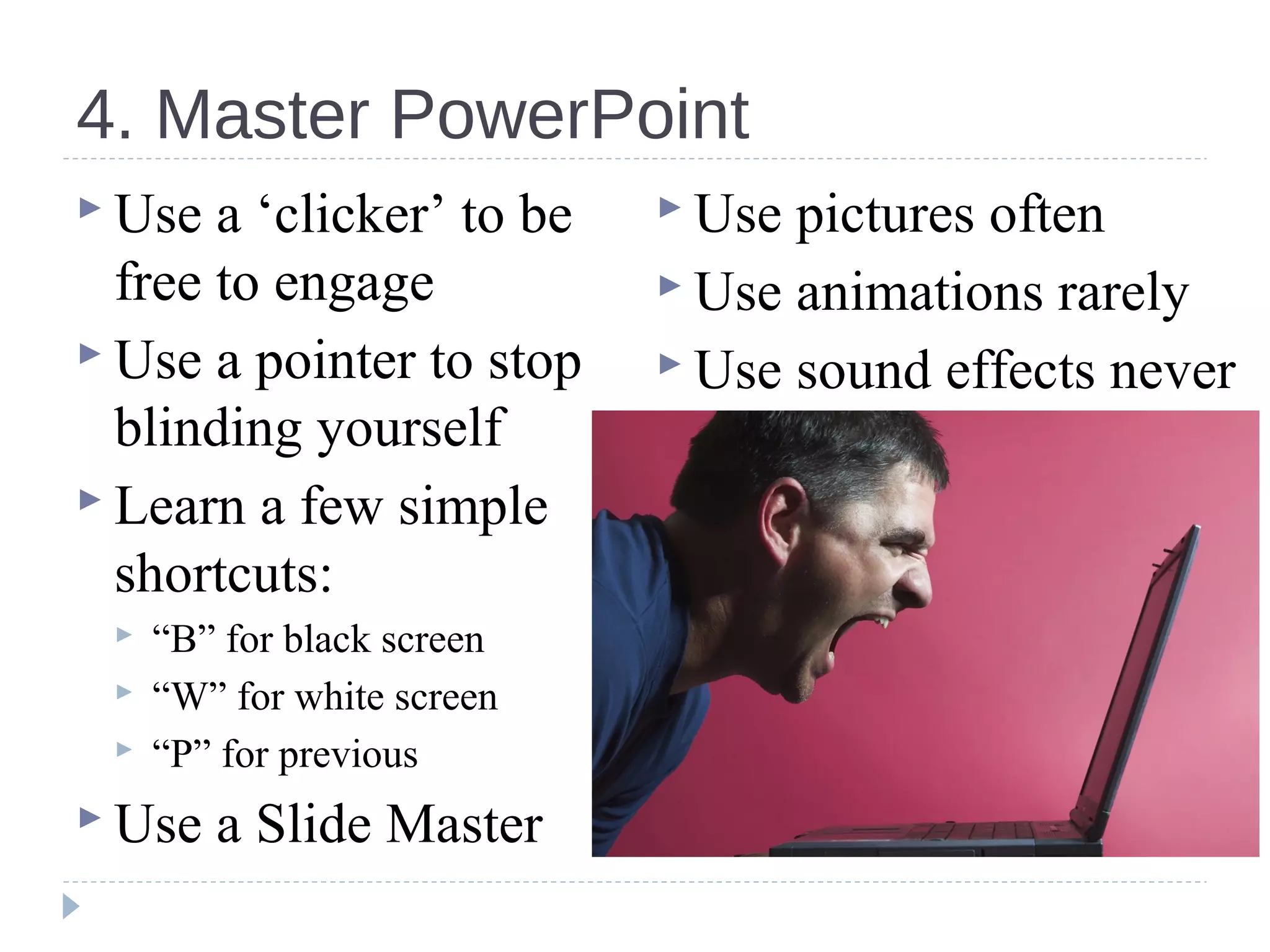 4. Master PowerPoint
 Use a ‘clicker’ to be
free to engage
 Use a pointer to stop
blinding yourself
 Learn a few simple
shortcuts:
 “B” for black screen
 “W” for white screen
 “P” for previous
 Use a Slide Master
 Use pictures often
 Use animations rarely
 Use sound effects never
 
