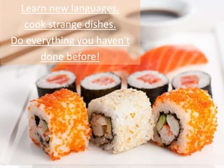 Learn new languages,
cook strange dishes.
Do everything you haven't
done before!
 