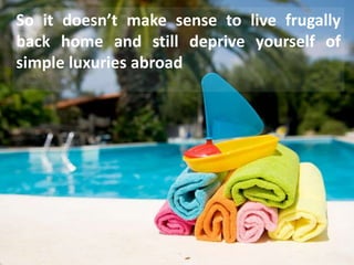 So it doesn’t make sense to live frugally
back home and still deprive yourself of
simple luxuries abroad
 