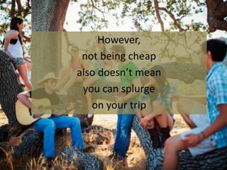 However,
not being cheap
also doesn’t mean
you can splurge
on your trip
 