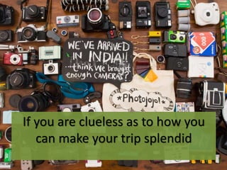 If you are clueless as to how you
can make your trip splendid
 