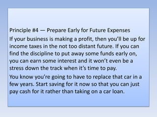 Principle #4 — Prepare Early for Future Expenses
If your business is making a profit, then you’ll be up for
income taxes in the not too distant future. If you can
find the discipline to put away some funds early on,
you can earn some interest and it won’t even be a
stress down the track when it’s time to pay.
You know you’re going to have to replace that car in a
few years. Start saving for it now so that you can just
pay cash for it rather than taking on a car loan.
 