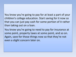 You know you’re going to pay for at least a part of your
children’s college education. Start saving for it now so
that you can just pay cash for some portion of it rather
than taking out on a loan.
You know you’re going to need to pay for insurance at
some point, property taxes at some point, and so on.
Again, save for those things now so that they’re not
even a slight concern later on.
 
