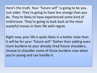 Here’s the truth. Your “future self” is going to be you.
Just older. They’re going to have less energy than you
do. They’re likely to have experienced some kind of
misfortune. They’re going to look back at the most
wasteful moves in their life with regret.
Right now, your life is quite likely in a better state than
it will be for your “future self.” Rather than adding even
more burdens to your already tired future shoulders,
choose to shoulder some of those burdens now when
you’re young and can handle it.
 