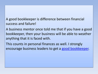 A good bookkeeper is difference between financial
success and failure!
A business mentor once told me that if you have a good
bookkeeper, then your business will be able to weather
anything that it is faced with.
This counts in personal finances as well. I strongly
encourage business leaders to get a good bookkeeper.
 