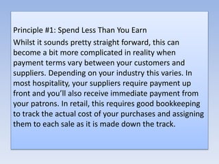 Principle #1: Spend Less Than You Earn
Whilst it sounds pretty straight forward, this can
become a bit more complicated in reality when
payment terms vary between your customers and
suppliers. Depending on your industry this varies. In
most hospitality, your suppliers require payment up
front and you’ll also receive immediate payment from
your patrons. In retail, this requires good bookkeeping
to track the actual cost of your purchases and assigning
them to each sale as it is made down the track.
 