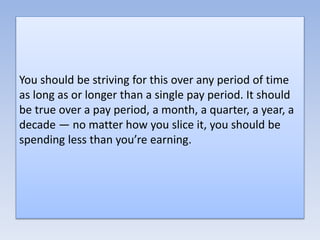 You should be striving for this over any period of time
as long as or longer than a single pay period. It should
be true over a pay period, a month, a quarter, a year, a
decade — no matter how you slice it, you should be
spending less than you’re earning.
 