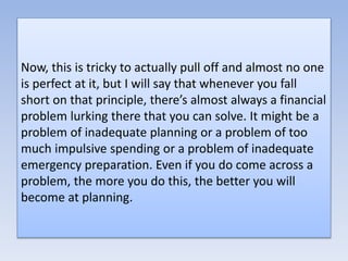 Now, this is tricky to actually pull off and almost no one
is perfect at it, but I will say that whenever you fall
short on that principle, there’s almost always a financial
problem lurking there that you can solve. It might be a
problem of inadequate planning or a problem of too
much impulsive spending or a problem of inadequate
emergency preparation. Even if you do come across a
problem, the more you do this, the better you will
become at planning.
 