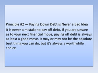 Principle #2 — Paying Down Debt is Never a Bad Idea
It is never a mistake to pay off debt. If you are unsure
as to your next financial move, paying off debt is always
at least a good move. It may or may not be the absolute
best thing you can do, but it’s always a worthwhile
choice.
 