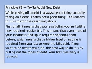Principle #3 — Try To Avoid New Debt
While paying off a debt is always a good thing, actually
taking on a debt is often not a good thing. The reasons
for this mirror the reasoning above.
First of all, it means that you’re saddling yourself with a
new required regular bill. This means that even more of
your income is tied up in required spending than
before, which means that a higher level of income is
required from you just to keep the bills paid. If you
want to be tied to your job, the best way to do it is by
pulling out the ropes of debt. Your life’s flexibility is
reduced.
 
