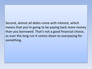Second, almost all debts come with interest, which
means that you’re going to be paying back more money
than you borrowed. That’s not a good financial choice,
as over the long run it comes down to overpaying for
something.
 