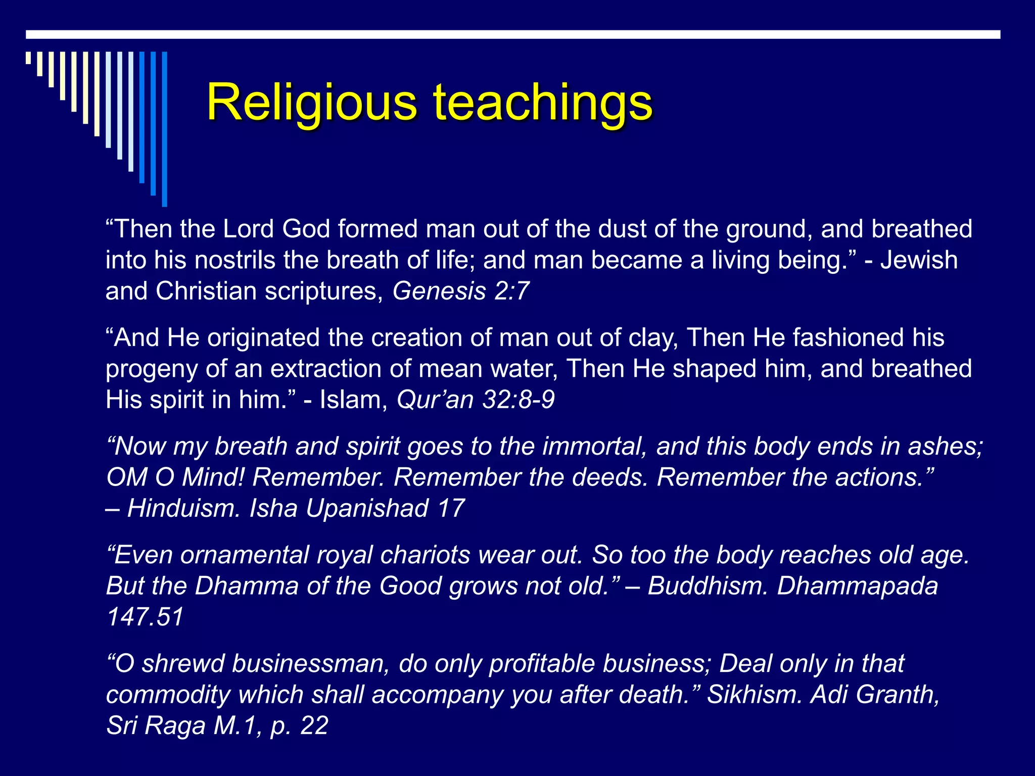 Religious teachings

“Then the Lord God formed man out of the dust of the ground, and breathed
into his nostrils the breath of life; and man became a living being.” - Jewish
and Christian scriptures, Genesis 2:7
“And He originated the creation of man out of clay, Then He fashioned his
progeny of an extraction of mean water, Then He shaped him, and breathed
His spirit in him.” - Islam, Qur’an 32:8-9
“Now my breath and spirit goes to the immortal, and this body ends in ashes;
OM O Mind! Remember. Remember the deeds. Remember the actions.”
– Hinduism. Isha Upanishad 17
“Even ornamental royal chariots wear out. So too the body reaches old age.
But the Dhamma of the Good grows not old.” – Buddhism. Dhammapada
147.51
“O shrewd businessman, do only profitable business; Deal only in that
commodity which shall accompany you after death.” Sikhism. Adi Granth,
Sri Raga M.1, p. 22
 