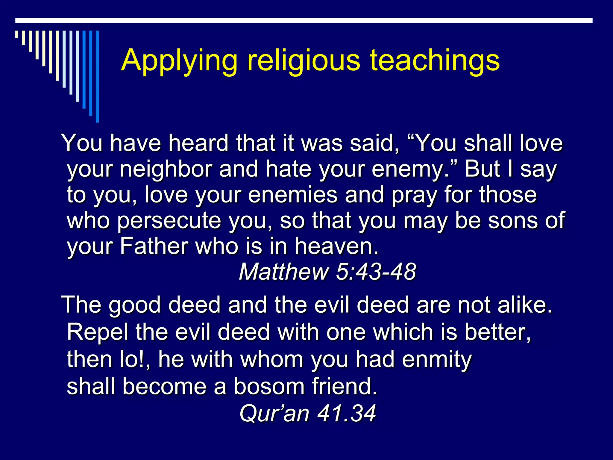 Applying religious teachings

You have heard that it was said, “You shall love
your neighbor and hate your enemy.” But I say
to you, love your enemies and pray for those
who persecute you, so that you may be sons of
your Father who is in heaven.
                  Matthew 5:43-48
The good deed and the evil deed are not alike.
Repel the evil deed with one which is better,
then lo!, he with whom you had enmity
shall become a bosom friend.
                  Qur’an 41.34
 