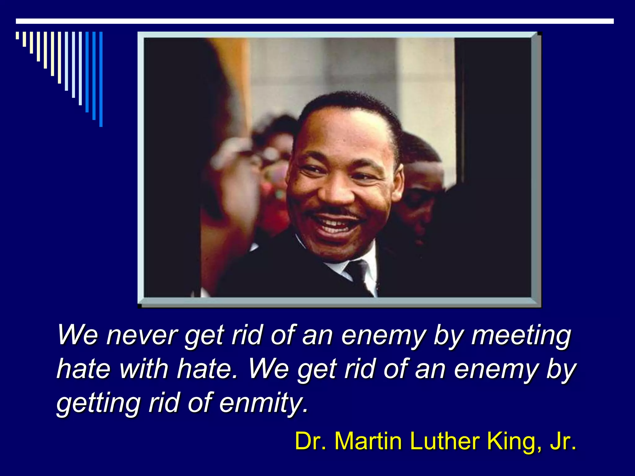 We never get rid of an enemy by meeting
hate with hate. We get rid of an enemy by
getting rid of enmity.
                  Dr. Martin Luther King, Jr.
 
