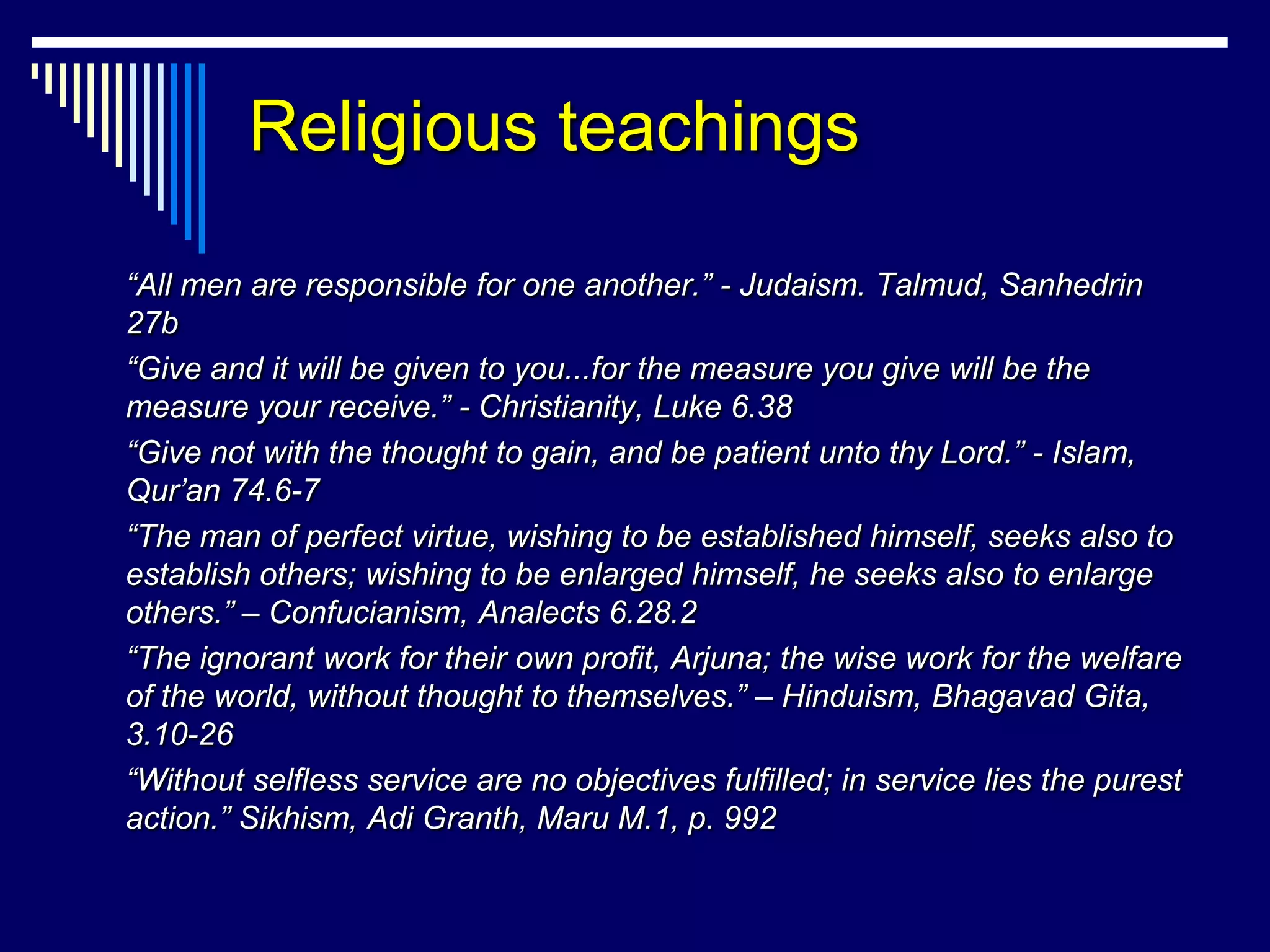 Religious teachings

“All men are responsible for one another.” - Judaism. Talmud, Sanhedrin
27b
“Give and it will be given to you...for the measure you give will be the
measure your receive.” - Christianity, Luke 6.38
“Give not with the thought to gain, and be patient unto thy Lord.” - Islam,
Qur’an 74.6-7
“The man of perfect virtue, wishing to be established himself, seeks also to
establish others; wishing to be enlarged himself, he seeks also to enlarge
others.” – Confucianism, Analects 6.28.2
“The ignorant work for their own profit, Arjuna; the wise work for the welfare
of the world, without thought to themselves.” – Hinduism, Bhagavad Gita,
3.10-26
“Without selfless service are no objectives fulfilled; in service lies the purest
action.” Sikhism, Adi Granth, Maru M.1, p. 992
 