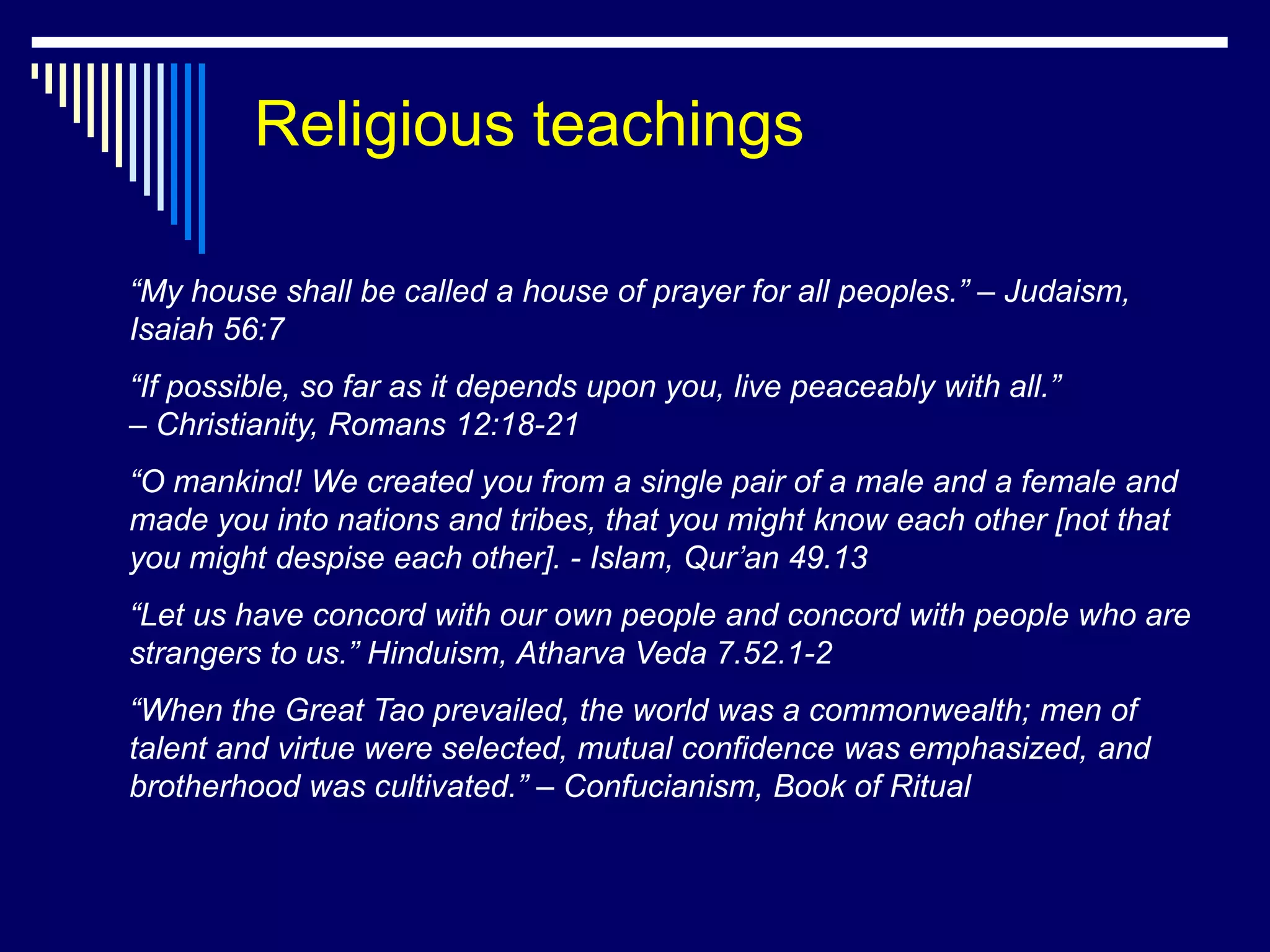Religious teachings

“My house shall be called a house of prayer for all peoples.” – Judaism,
Isaiah 56:7
“If possible, so far as it depends upon you, live peaceably with all.”
– Christianity, Romans 12:18-21
“O mankind! We created you from a single pair of a male and a female and
made you into nations and tribes, that you might know each other [not that
you might despise each other]. - Islam, Qur’an 49.13
“Let us have concord with our own people and concord with people who are
strangers to us.” Hinduism, Atharva Veda 7.52.1-2
“When the Great Tao prevailed, the world was a commonwealth; men of
talent and virtue were selected, mutual confidence was emphasized, and
brotherhood was cultivated.” – Confucianism, Book of Ritual
 