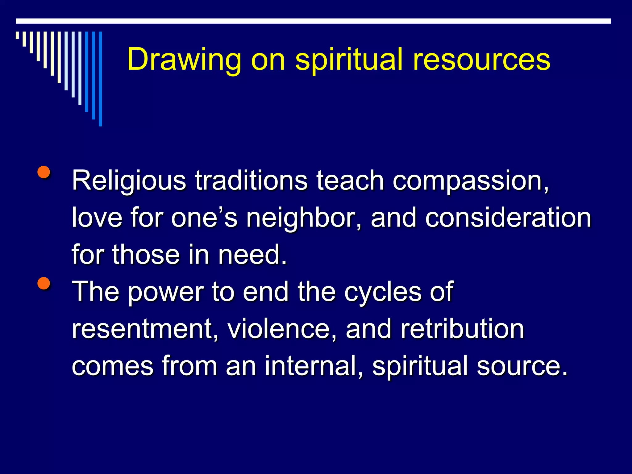 Drawing on spiritual resources


•   Religious traditions teach compassion,
    love for one‟s neighbor, and consideration
    for those in need.
•   The power to end the cycles of
    resentment, violence, and retribution
    comes from an internal, spiritual source.
 